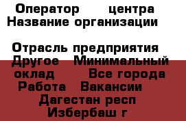 Оператор Call-центра › Название организации ­ Killfish discount bar › Отрасль предприятия ­ Другое › Минимальный оклад ­ 1 - Все города Работа » Вакансии   . Дагестан респ.,Избербаш г.